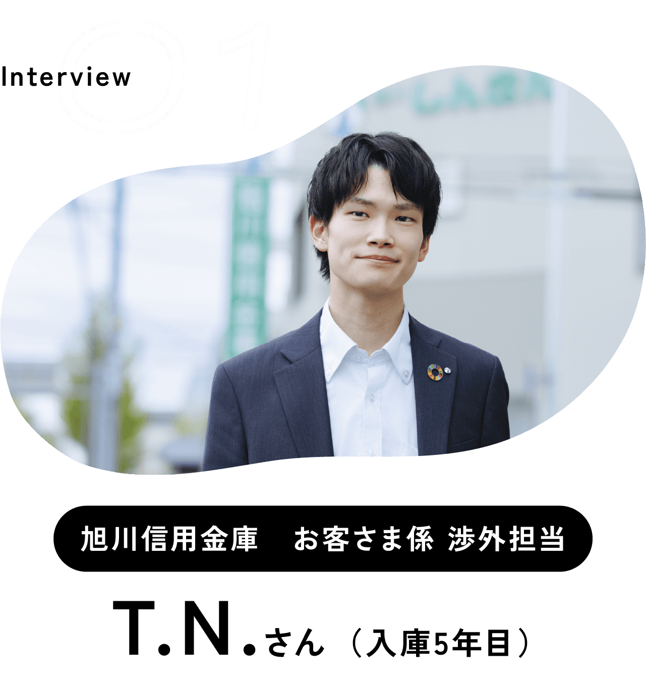 Interview 01 旭川信用金庫　お客さま係 渉外担当 T.N.さん （入庫5年目）