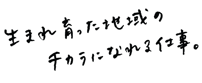 生まれ育った地域のチカラになれる仕事。