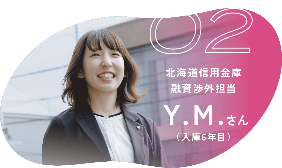 02 北海道信用金庫 融資渉外担当 Ｙ.Ｍ.さん （入庫6年目）