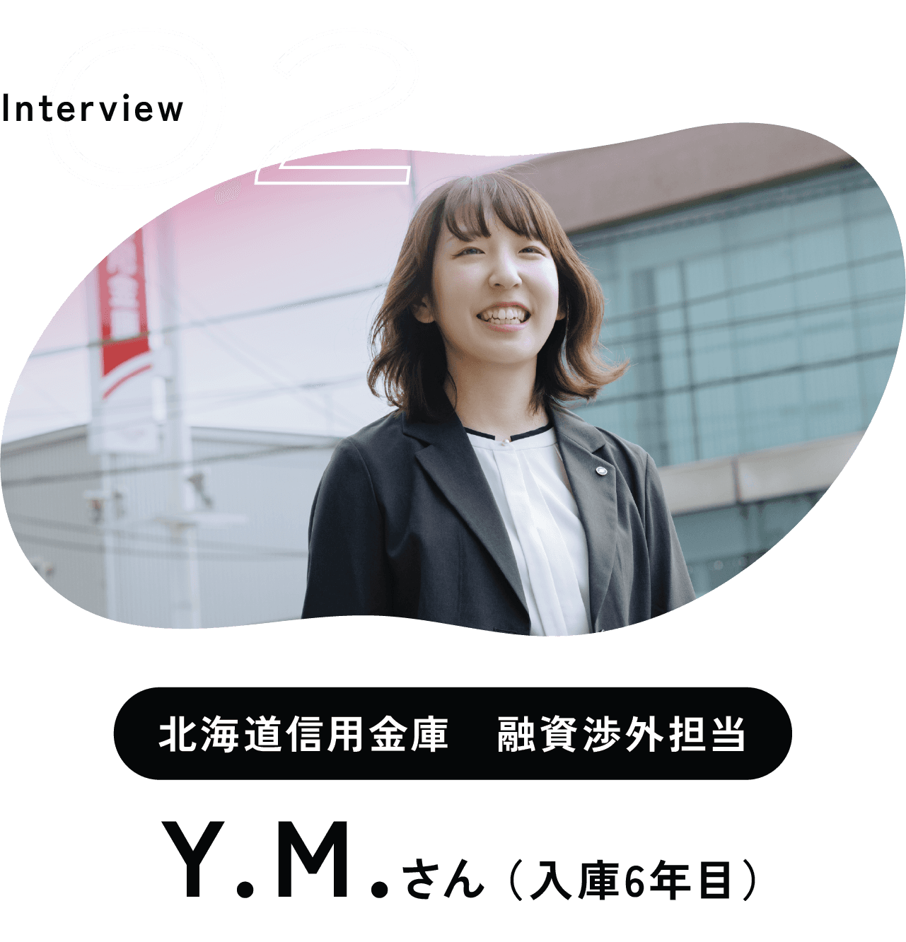 Interview 02 北海道信用金庫　融資渉外担当 Ｙ.Ｍ.さん （入庫6年目）