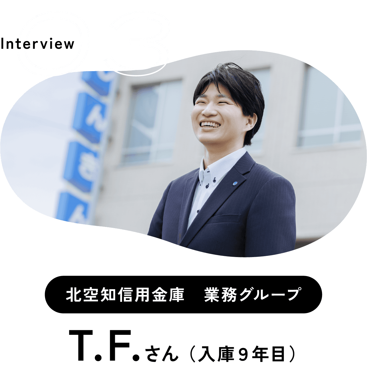 Interview 03 北空知信用金庫　業務グループ T.F.さん （入庫９年目）