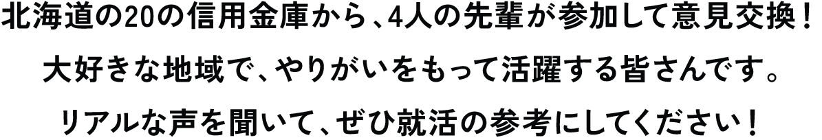 北海道の20の信用金庫から、4人の先輩が参加して意見交換！大好きな地域で、やりがいをもって活躍する皆さんです。きっと共感できることがたくさんあるはず！