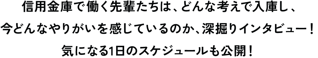 信用金庫で働く先輩たちは、どんな考えで入庫し、今どんなやりがいを感じているのか、深掘りインタビュー！気になる1日のスケジュールも公開！
