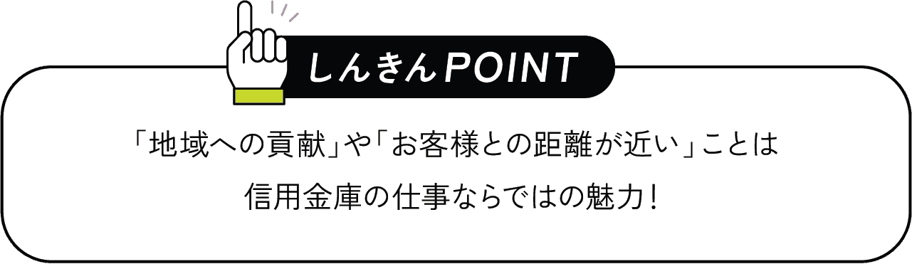 しんきんPOINT 「地域への貢献」や「お客様との距離が近い」ことは信用金庫の仕事ならではの魅力！